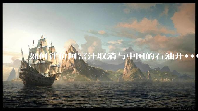 如何评价阿富汗取消与中国的石油开***合同？